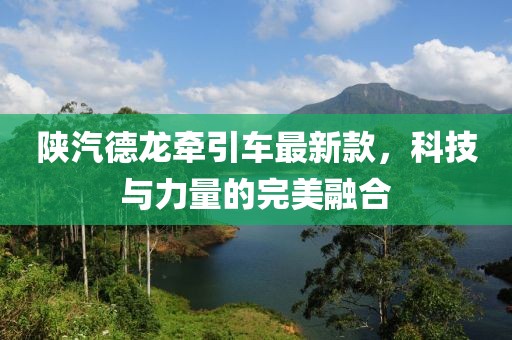 陜汽德龍牽引車最新款，科技與力量的完美融合