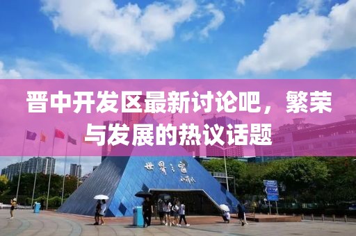 晉中開發(fā)區(qū)最新討論吧，繁榮與發(fā)展的熱議話題