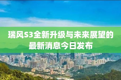 瑞風(fēng)S3全新升級與未來展望的最新消息今日發(fā)布