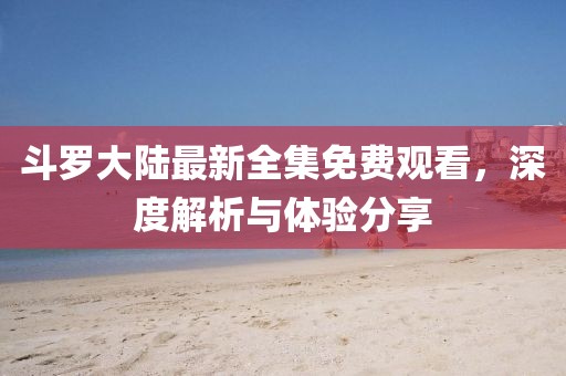斗羅大陸最新全集免費(fèi)觀看，深度解析與體驗(yàn)分享