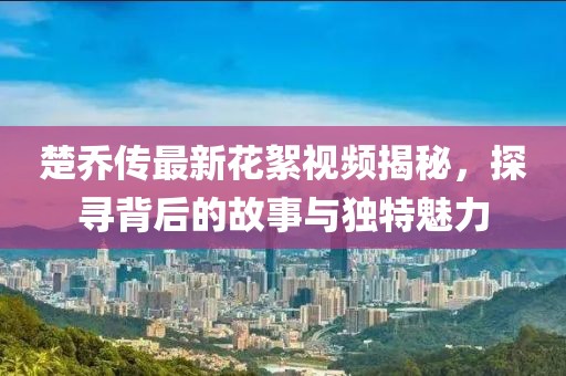 楚喬傳最新花絮視頻揭秘，探尋背后的故事與獨(dú)特魅力