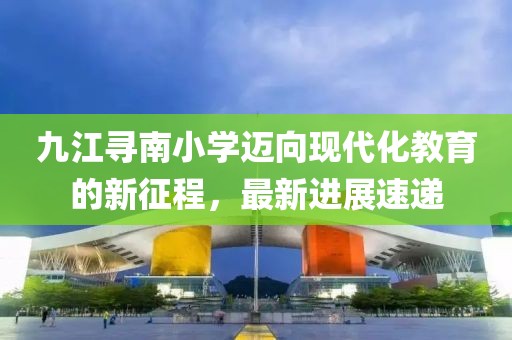 九江尋南小學(xué)邁向現(xiàn)代化教育的新征程，最新進(jìn)展速遞