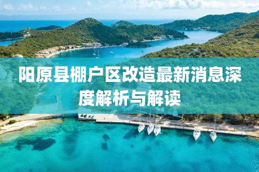 陽(yáng)原縣棚戶區(qū)改造最新消息深度解析與解讀