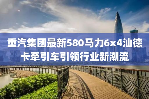 重汽集團(tuán)最新580馬力6x4汕德卡牽引車引領(lǐng)行業(yè)新潮流