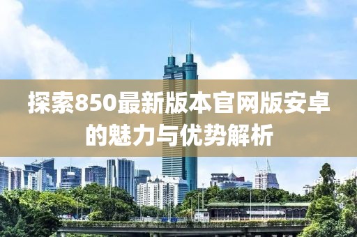 探索850最新版本官網(wǎng)版安卓的魅力與優(yōu)勢解析