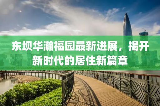 東壩華瀚福園最新進(jìn)展，揭開(kāi)新時(shí)代的居住新篇章