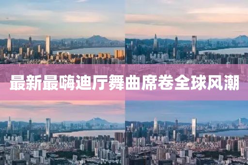 最新最嗨迪廳舞曲席卷全球風(fēng)潮
