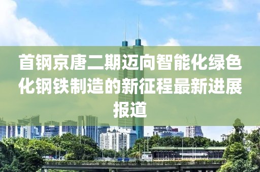 首鋼京唐二期邁向智能化綠色化鋼鐵制造的新征程最新進(jìn)展報(bào)道