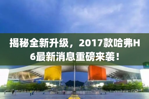 揭秘全新升級(jí)，2017款哈弗H6最新消息重磅來(lái)襲！