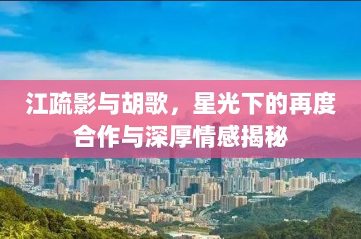 江疏影與胡歌，星光下的再度合作與深厚情感揭秘