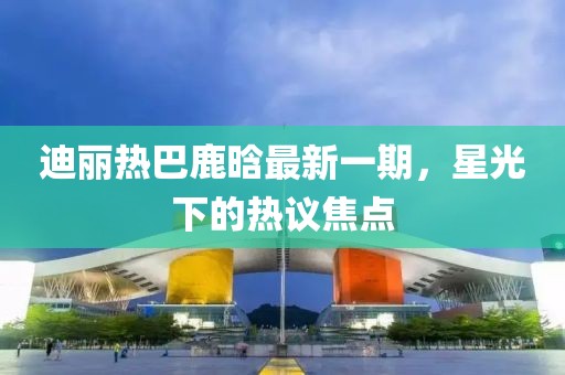迪麗熱巴鹿晗最新一期，星光下的熱議焦點(diǎn)