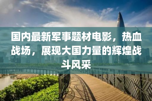 國內(nèi)最新軍事題材電影，熱血戰(zhàn)場，展現(xiàn)大國力量的輝煌戰(zhàn)斗風(fēng)采