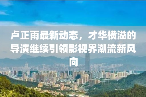 盧正雨最新動(dòng)態(tài)，才華橫溢的導(dǎo)演繼續(xù)引領(lǐng)影視界潮流新風(fēng)向