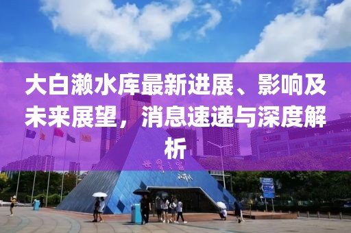 大白瀨水庫最新進(jìn)展、影響及未來展望，消息速遞與深度解析