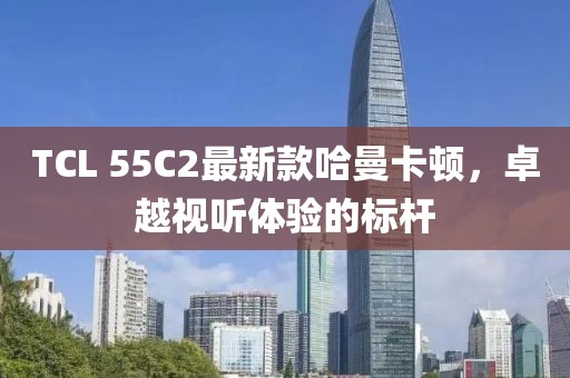 TCL 55C2最新款哈曼卡頓，卓越視聽體驗的標(biāo)桿