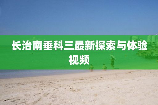 長治南垂科三最新探索與體驗視頻