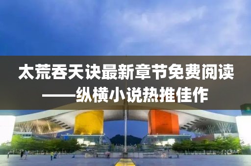 太荒吞天訣最新章節(jié)免費(fèi)閱讀——縱橫小說(shuō)熱推佳作