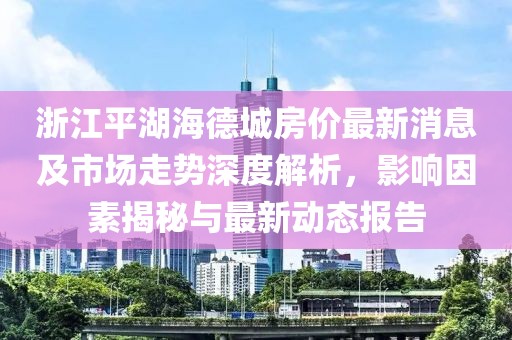 浙江平湖海德城房價最新消息及市場走勢深度解析，影響因素揭秘與最新動態(tài)報告