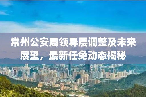 常州公安局領導層調整及未來展望，最新任免動態(tài)揭秘