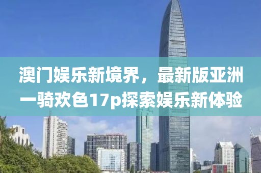 澳門娛樂新境界，最新版亞洲一騎歡色17p探索娛樂新體驗