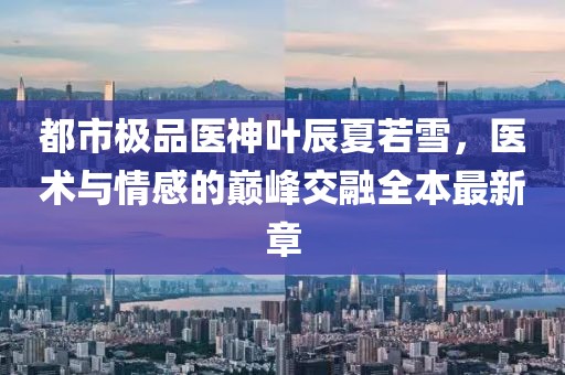 都市極品醫(yī)神葉辰夏若雪，醫(yī)術(shù)與情感的巔峰交融全本最新章