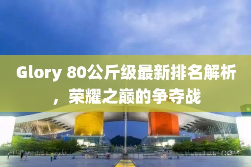 Glory 80公斤級最新排名解析，榮耀之巔的爭奪戰(zhàn)