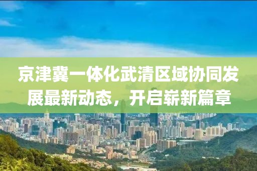 京津冀一體化武清區(qū)域協(xié)同發(fā)展最新動(dòng)態(tài)，開(kāi)啟嶄新篇章