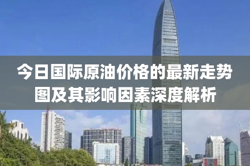 今日國際原油價格的最新走勢圖及其影響因素深度解析