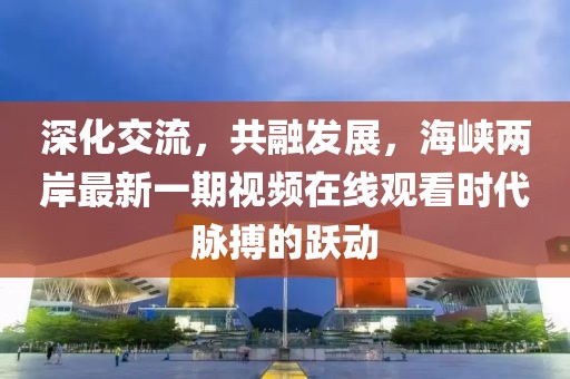 深化交流，共融發(fā)展，海峽兩岸最新一期視頻在線觀看時代脈搏的躍動