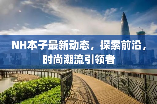 NH本子最新動(dòng)態(tài)，探索前沿，時(shí)尚潮流引領(lǐng)者