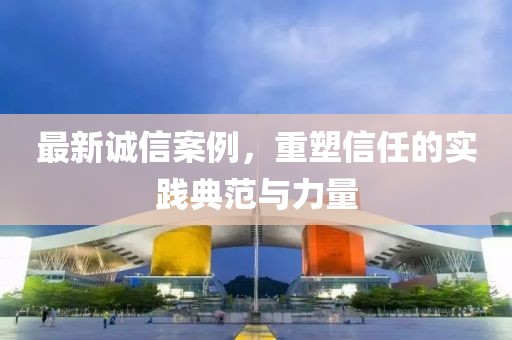 最新誠(chéng)信案例，重塑信任的實(shí)踐典范與力量