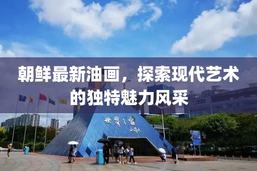 朝鮮最新油畫，探索現(xiàn)代藝術(shù)的獨(dú)特魅力風(fēng)采