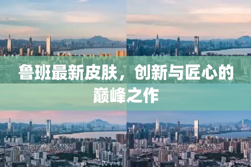 魯班最新皮膚，創(chuàng)新與匠心的巔峰之作