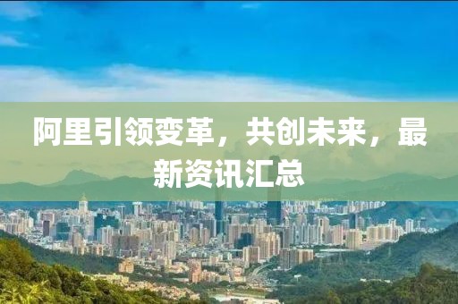 阿里引領(lǐng)變革，共創(chuàng)未來，最新資訊匯總
