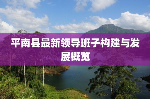 平南縣最新領(lǐng)導(dǎo)班子構(gòu)建與發(fā)展概覽
