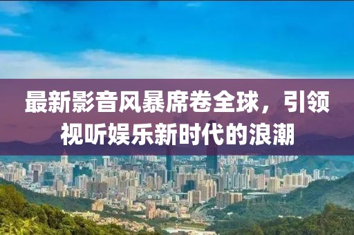 最新影音風暴席卷全球，引領(lǐng)視聽娛樂新時代的浪潮