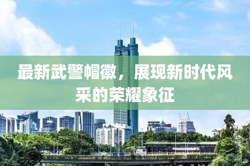最新武警帽徽，展現(xiàn)新時代風采的榮耀象征