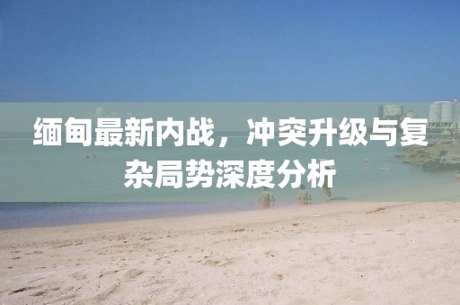 緬甸最新內(nèi)戰(zhàn)，沖突升級(jí)與復(fù)雜局勢(shì)深度分析