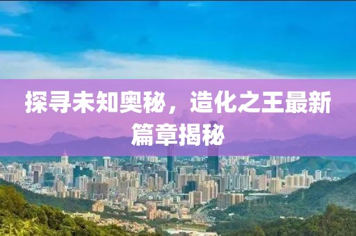 探尋未知奧秘，造化之王最新篇章揭秘