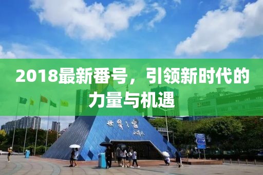 2018最新番號，引領(lǐng)新時代的力量與機遇