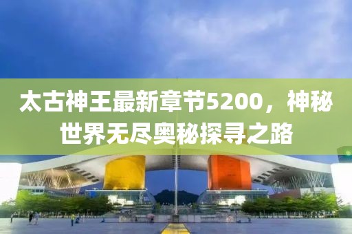 太古神王最新章節(jié)5200，神秘世界無(wú)盡奧秘探尋之路