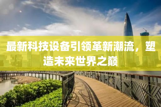 最新科技設(shè)備引領(lǐng)革新潮流，塑造未來世界之巔