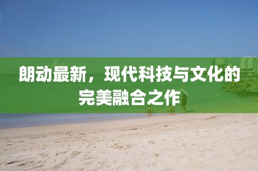 朗動最新，現(xiàn)代科技與文化的完美融合之作