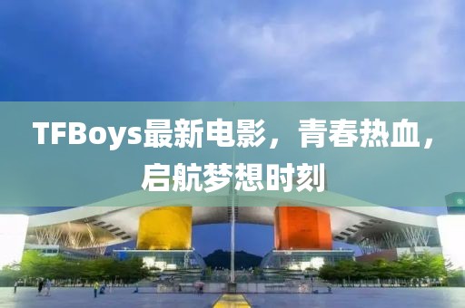 TFBoys最新電影，青春熱血，啟航夢(mèng)想時(shí)刻