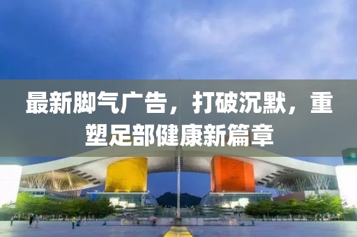 最新腳氣廣告，打破沉默，重塑足部健康新篇章