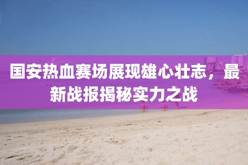 國安熱血賽場展現(xiàn)雄心壯志，最新戰(zhàn)報揭秘實力之戰(zhàn)