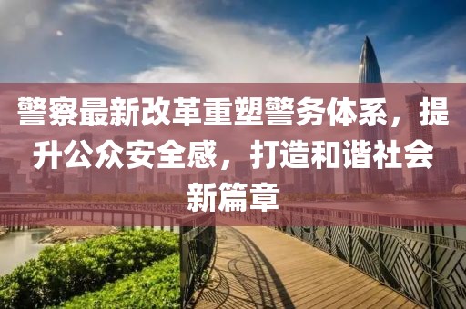警察最新改革重塑警務(wù)體系，提升公眾安全感，打造和諧社會新篇章