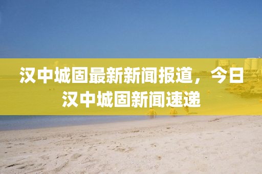 漢中城固最新新聞報(bào)道，今日漢中城固新聞速遞