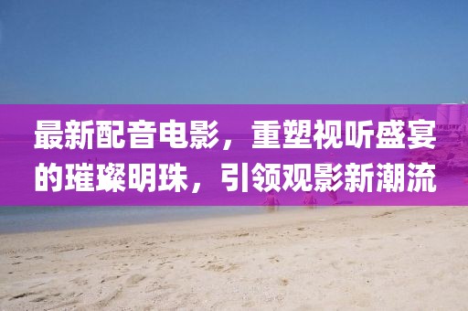 最新配音電影，重塑視聽(tīng)盛宴的璀璨明珠，引領(lǐng)觀影新潮流