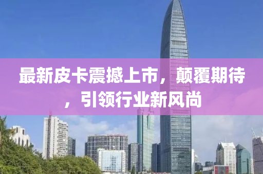 最新皮卡震撼上市，顛覆期待，引領(lǐng)行業(yè)新風(fēng)尚
